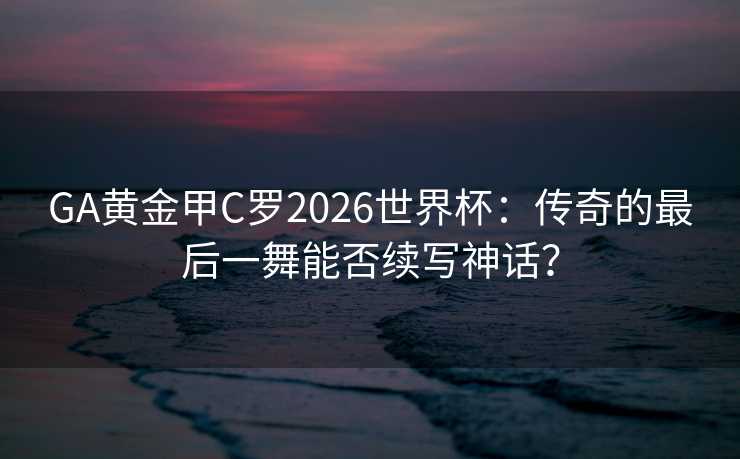 GA黄金甲C罗2026世界杯：传奇的最后一舞能否续写神话？
