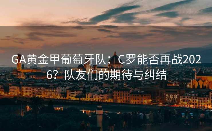 GA黄金甲葡萄牙队：C罗能否再战2026？队友们的期待与纠结