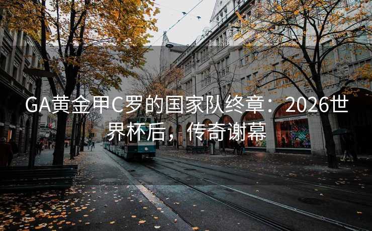 GA黄金甲C罗的国家队终章：2026世界杯后，传奇谢幕
